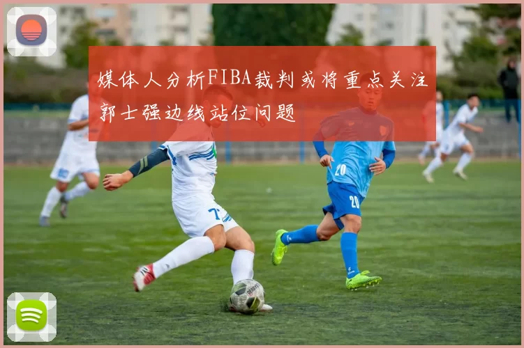 媒体人分析FIBA裁判或将重点关注郭士强边线站位问题