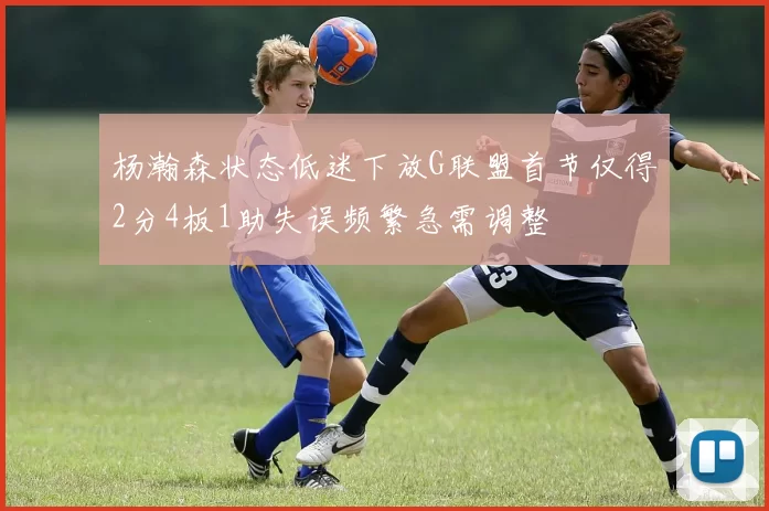杨瀚森状态低迷下放G联盟首节仅得2分4板1助失误频繁急需调整