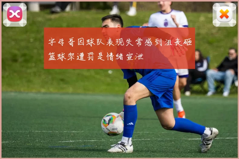 字母哥因球队表现失常感到沮丧砸篮球架遭罚是情绪宣泄