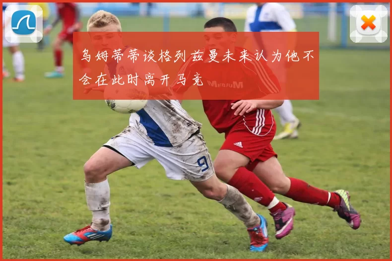 乌姆蒂蒂谈格列兹曼未来认为他不会在此时离开马竞