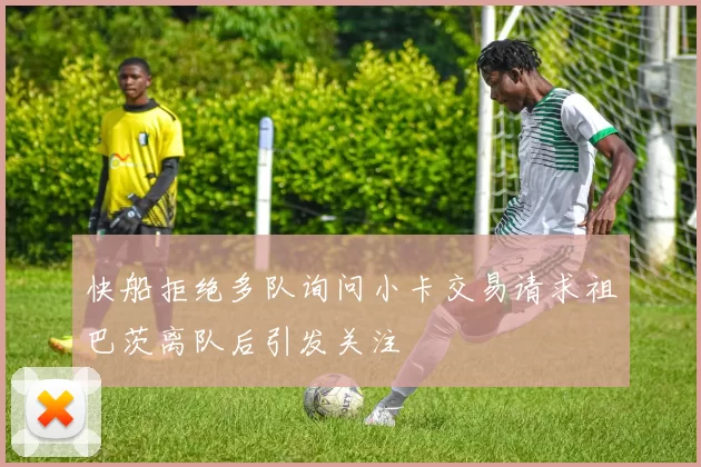 快船拒绝多队询问小卡交易请求祖巴茨离队后引发关注