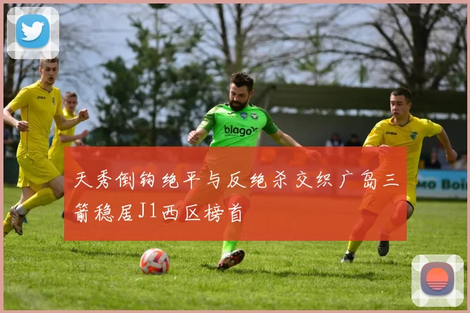天秀倒钩绝平与反绝杀交织广岛三箭稳居J1西区榜首