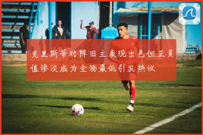 克里斯蒂对阵旧主表现出色但正负值惨淡成为全场最低引发热议