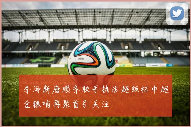 李海新唐顺齐联手执法超级杯中超金银哨再聚首引关注