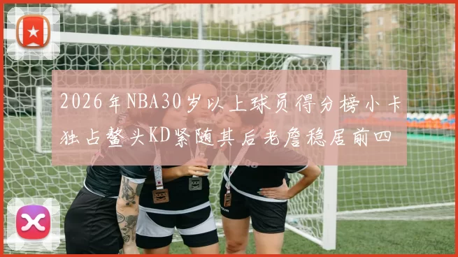 2026年NBA30岁以上球员得分榜小卡独占鳌头KD紧随其后老詹稳居前四