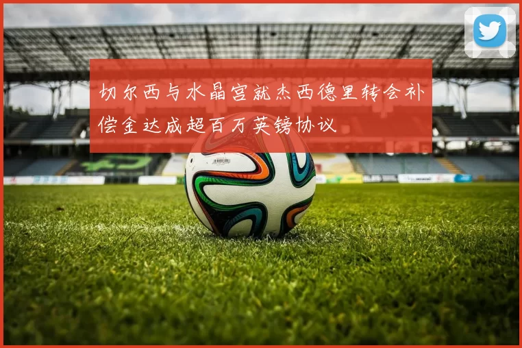 切尔西与水晶宫就杰西德里转会补偿金达成超百万英镑协议