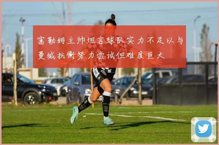 富勒姆主帅坦言球队实力不足以与曼城抗衡努力尝试但难度巨大