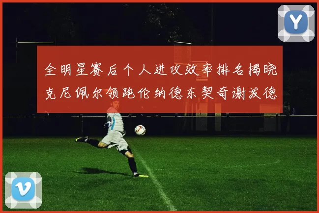 全明星赛后个人进攻效率排名揭晓克尼佩尔领跑伦纳德东契奇谢泼德紧随其后