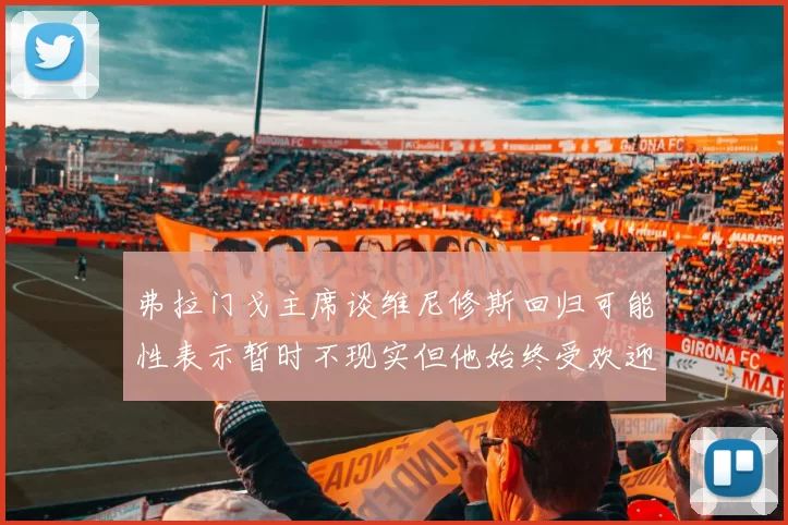 弗拉门戈主席谈维尼修斯回归可能性表示暂时不现实但他始终受欢迎