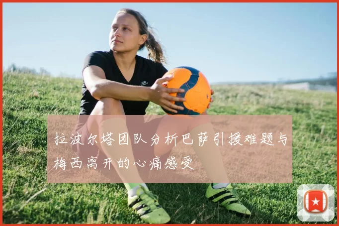 拉波尔塔团队分析巴萨引援难题与梅西离开的心痛感受