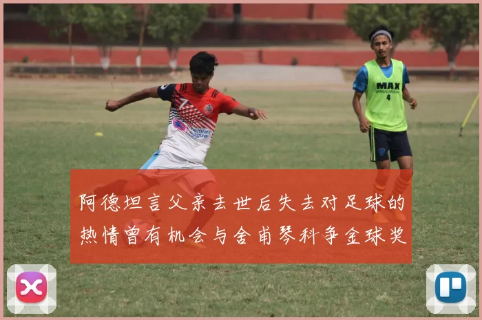 阿德坦言父亲去世后失去对足球的热情曾有机会与舍甫琴科争金球奖