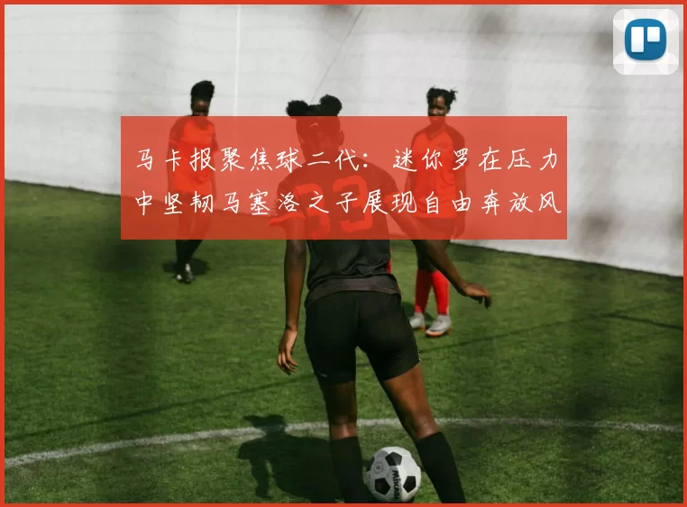 马卡报聚焦球二代：迷你罗在压力中坚韧马塞洛之子展现自由奔放风采