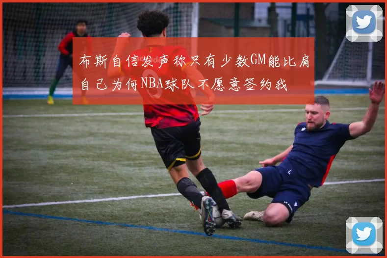 布斯自信发声称只有少数GM能比肩自己为何NBA球队不愿意签约我