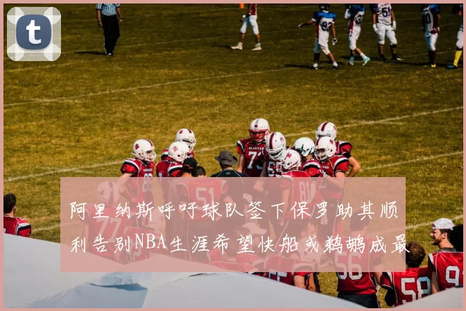 阿里纳斯呼吁球队签下保罗助其顺利告别NBA生涯希望快船或鹈鹕成最佳选择
