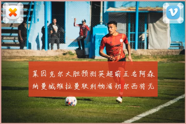 莱因克尔大胆预测英超前五名阿森纳曼城维拉曼联利物浦切尔西将无缘欧战
