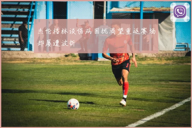 杰伦格林谈伤病困扰渴望重返赛场却屡遭波折