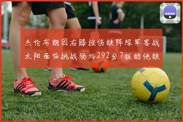 杰伦布朗因右膝挫伤缺阵绿军客战太阳面临挑战场均292分7板的他缺席影响大