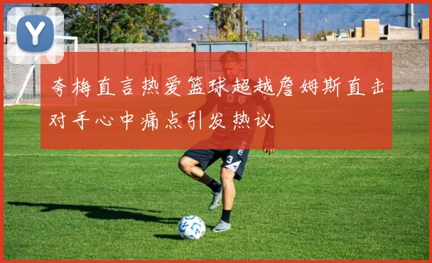 夸梅直言热爱篮球超越詹姆斯直击对手心中痛点引发热议