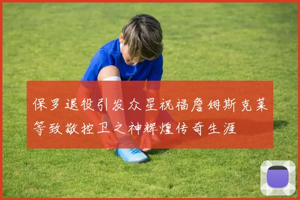 保罗退役引发众星祝福詹姆斯克莱等致敬控卫之神辉煌传奇生涯