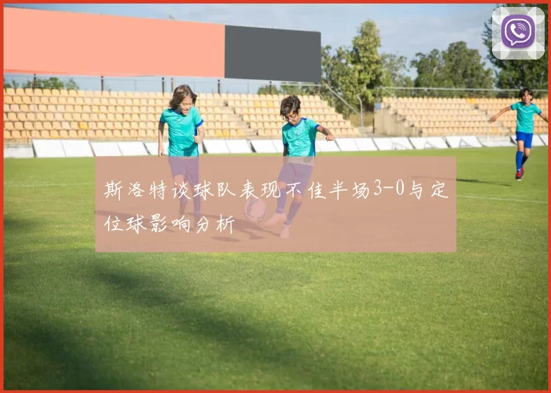 斯洛特谈球队表现不佳半场3-0与定位球影响分析