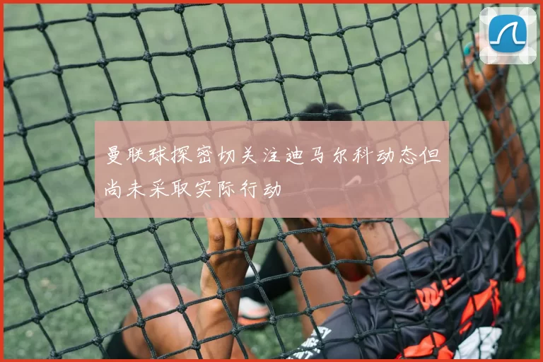曼联球探密切关注迪马尔科动态但尚未采取实际行动